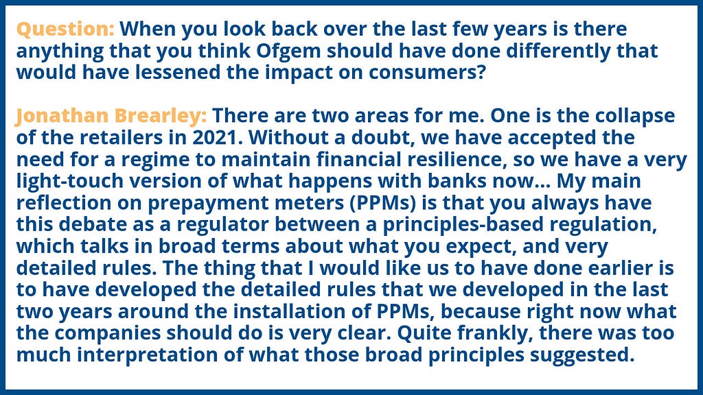 Question: When you look back over the last few years is there anything that you think Ofgem should have done differently that would have lessened the impact on consumers? 
 Jonathan Brearley: There are two areas for me. One is the collapse of the retailers in 2021. Without a doubt, we have accepted the need for a regime to maintain financial resilience, so we have a very light-touch version of what happens with banks now…My main reflection on PPMs is that you always have this debate as a regulat