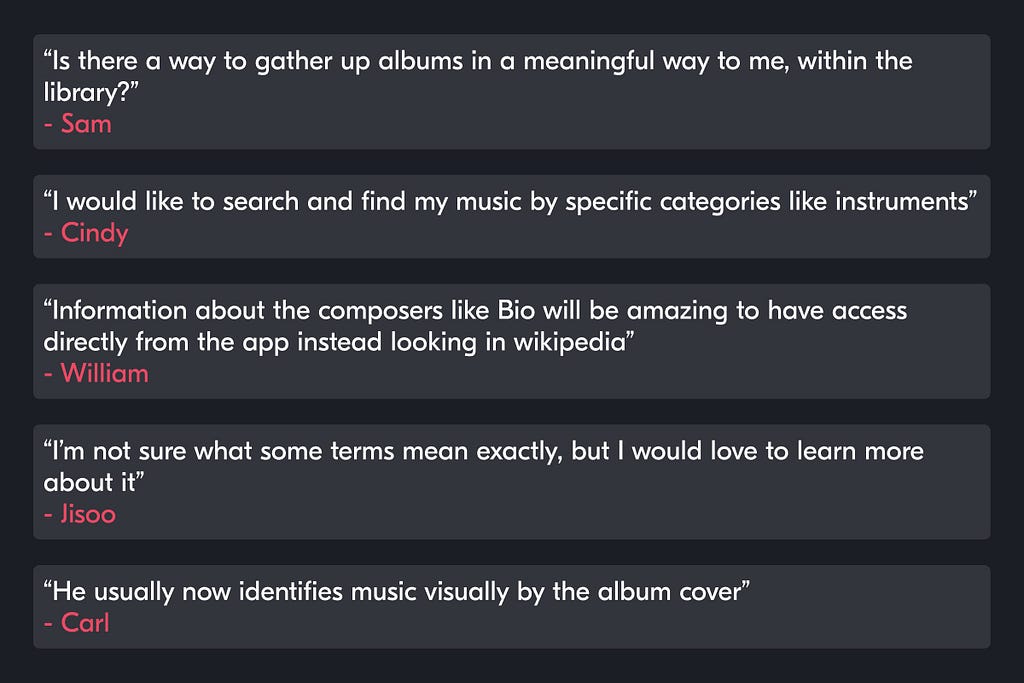 “Is there a way to gather up albums in a meaningful way to me, within the library?” — Sam.  “I would like to search and find my music by specific categories like instruments” — Cindy. “Information about the composers like Bio will be amazing to have access directly from the app instead looking in wikipedia” — William. “I’m not sure what some terms mean exactly, but I would love to learn more about it” — Jisoo. “He usually now identifies music visually by the album cover” — Carl.