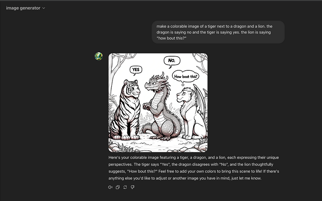 Screenshot of ChatGPT dialogue. Unfortunately you can’t share image generation chats yet, thus the screen shot. The screen shot shows a prompt “make a colorable image of a tiger next to a dragon and a lion. the dragon is saying no and the tiger is saying yes. the lion is saying “how bout this?”” entered and then the resulting picture. Notice weirdness like wings on the lion.