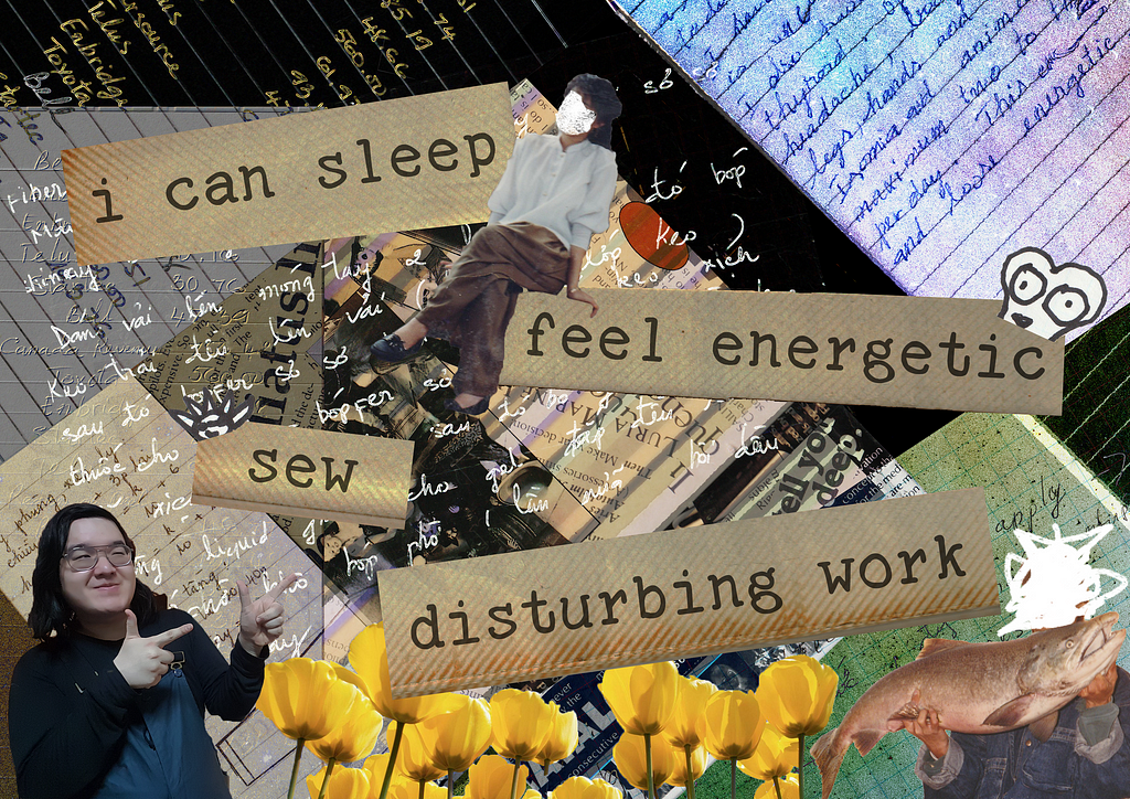 A collage with layers featuring written correspondence, and text “I can sleep/feel energetic /sew /disturbing work” overlaid on textured paper. Photos include a woman with her face whited out sitting on the edge of “feel energetic”, the author pointing finger guns at the bottom left, yellow flowers running along the bottom of the collage, and a figure with their face whited out holding a big fish on the bottom right.