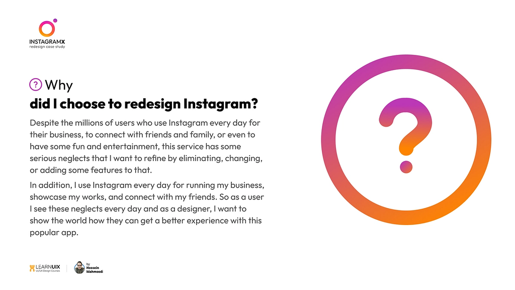 why did I choose to redesign Instagram? Despite the millions of users who use Instagram every day for their business, to connect with friends and family, or even to have some fun and entertainment, this service has some serious neglects that I want to refine by eliminating, changing, or adding some features to that.
 In addition, I use Instagram every day for running my business, showcase my works, and connect with my friends.