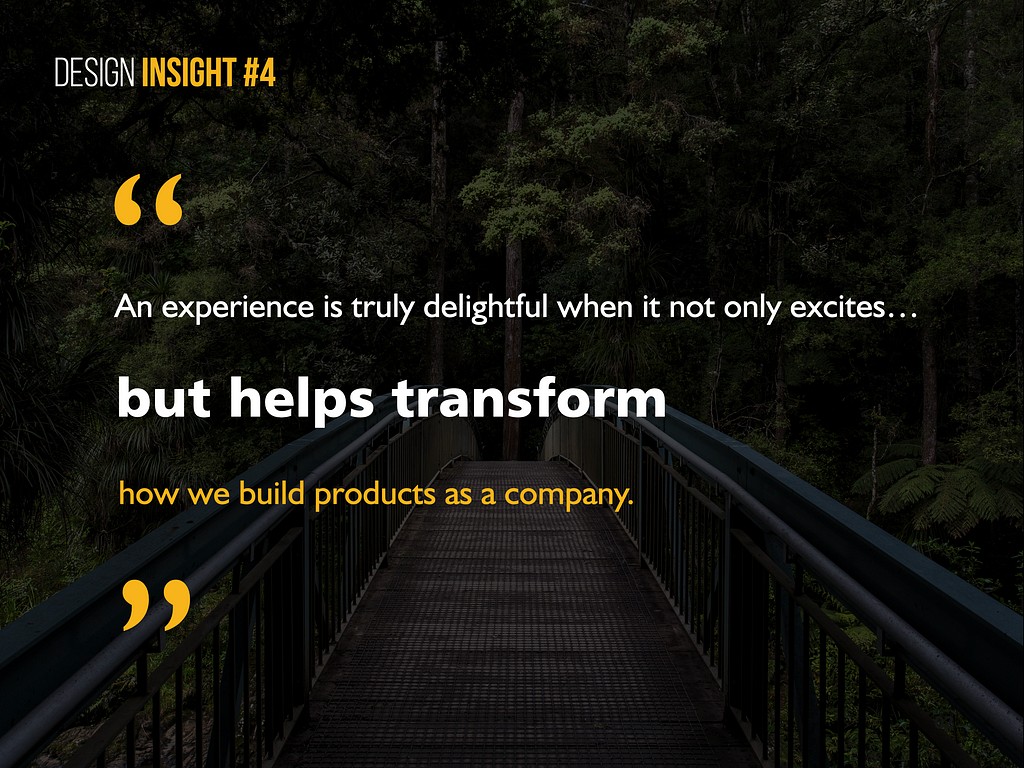 Design Insight 4: An experience is truly delightful when it not only excites but helps transform how we build products as a company.
