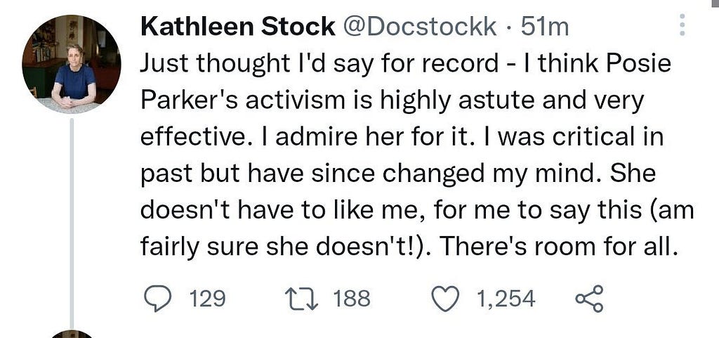A Tweet from Kathleen Stock: “Just thought l’d say for record — I think Posie Parker’s activism is highly astute and very effective. I admire her for it. I was critical in past but have since changed my mind. She doesn’t have to like me, for me to say this (am fairly sure she doesn’t!). There’s room for all.”
