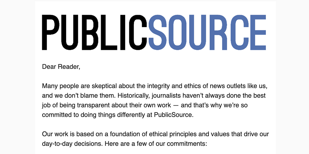 Dear Reader, Many people are skeptical about the integrity and ethics of news outlets like us, and we don’t blame them. Historically, journalists haven’t always done the best job of being transparent about their own work — and that’s why we’re so committed to doing things differently at PublicSource. Our work is based on a foundation of ethical principles and values that drive our day-to-day decisions. Here are a few of our commitments: