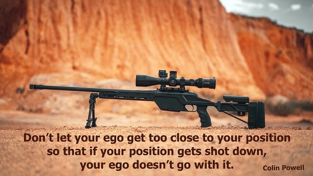 Quote: Don’t let your ego get too close to your position so that if your position gets shot down, your ego doesn’t go with it. — Colin Powell