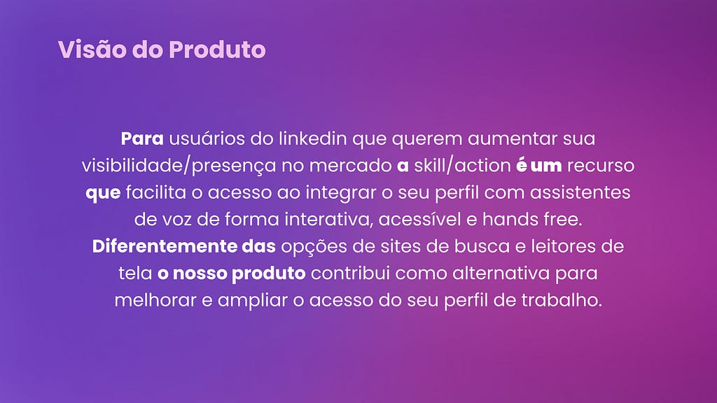 Visão de Produto. Para usuários do linkedin que querem aumentar sua visibilidade/presença no mercado a skill/action é um recurso que facilita o acesso ao integrar o seu perfil com assistentes de voz de forma interativa, acessível e hands free. Diferentemente das opções de sites de busca e leitores de tela o nosso produto contribui como alternativa para melhorar e ampliar o acesso do seu perfil de trabalho.