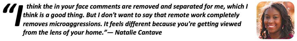 “I think the in your face comments are removed and separated for me, which I think is a good thing. But I don’t want to say that remote work completely removes microaggressions. It feels different because you’re getting viewed from the lens of your home.” — Natalie Cantave