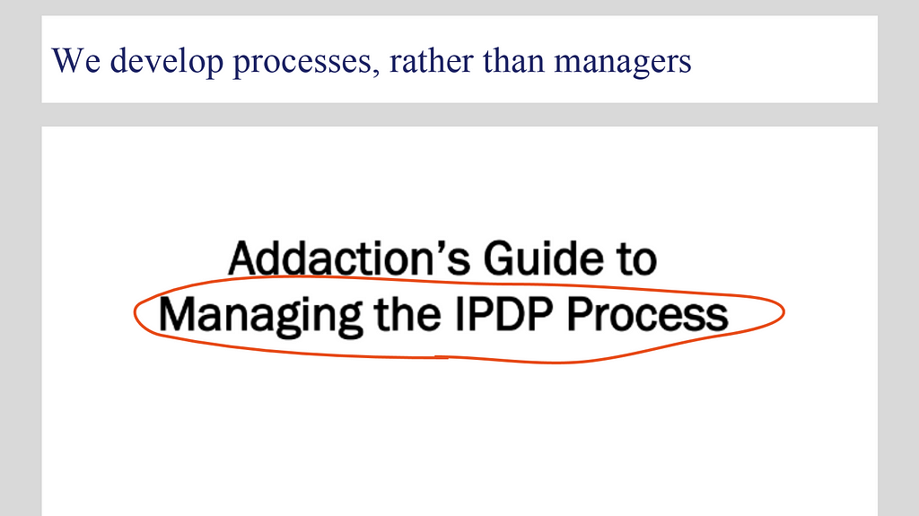 A slide from early discovery work showing the previous appraisals process guiding document. It says “we develop processes, rather than managers” as the title, with another title below: “Addaction’s Guide to Managing the IPDP Process”