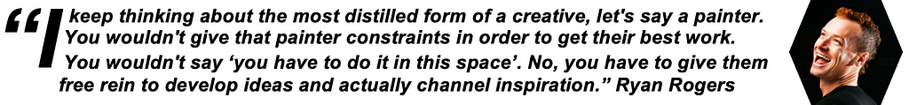 I keep thinking about the most distilled form of a creative, let’s say a painter. You wouldn’t give that painter constraints in order to get their best work. You wouldn’t say ‘you have to do it in this space, please do this work in this space’. No, you have to give them free rein to develop ideas and actually channel inspiration. — Ryan Rogers