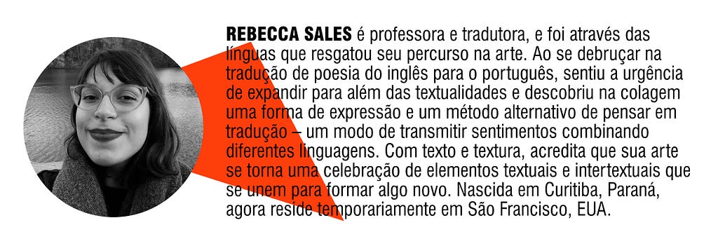 REBECCA SALES é professora e tradutora, e foi através das línguas que resgatou seu percurso na arte. Ao se debruçar na tradução de poesia do inglês para o português, sentiu a urgência de expandir para além das textualidades e descobriu na colagem uma forma de expressão e um método alternativo de pensar em tradução — um modo de transmitir sentimentos combinando diferentes linguagens. Nascida em Curitiba, Paraná, agora reside temporariamente em São Francisco, EUA.