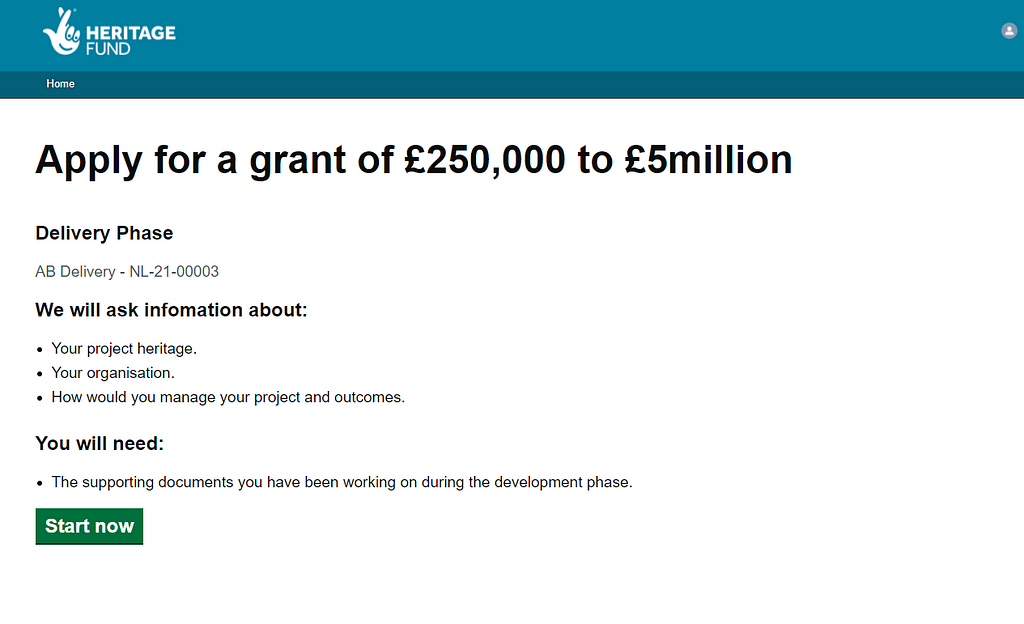 a screenshot of a page. There is a branded header in a teal colour, followed by a heading ‘Apply for a grant of £250,000 to £5 million’. Below this, text on the page summarises what we will ask in the form, and what information or documents users will need. There is a green ‘start now’ button at the bottom of the page.
