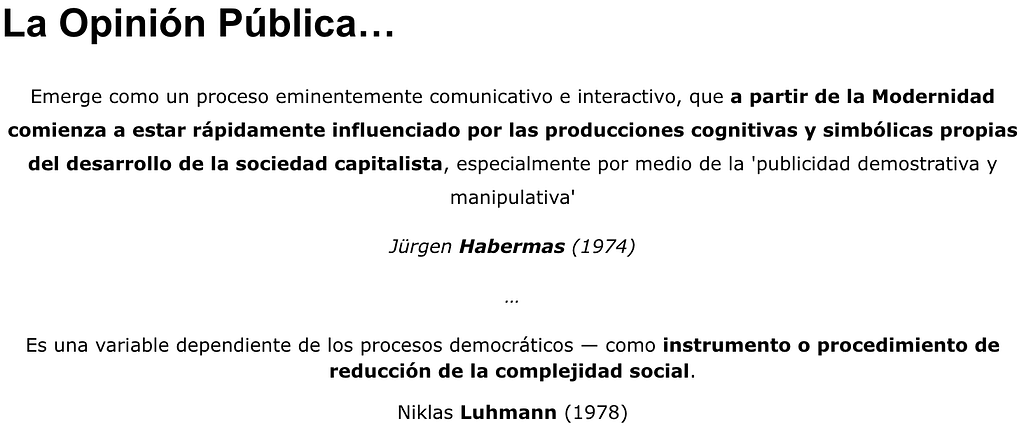 A partir de la Modernidad la opinión púlbica comienza a ser influenciada por las producciones cognitivas y simbólicas propias del desarrollo capitalista, especialmente por medio de la ‘publicidad demostrativa y manipulativa’ (Habermas/1974). Es ependiente de los procesos democráticos — como instrumento o procedimiento de reducción de la complejidad social (Niklas Luhmann/1978).