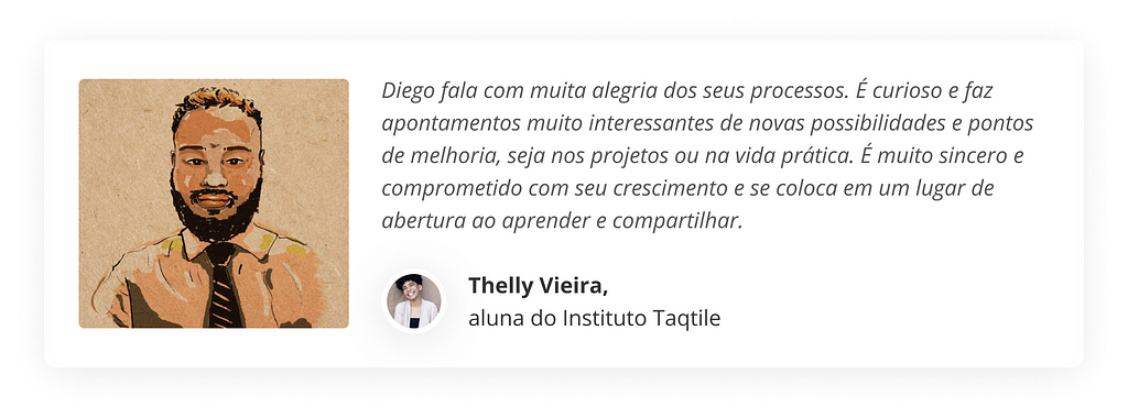 Diego fala com muita alegria dos seus processos. É curioso e faz apontamentos muito interessantes de novas possibilidades e pontos de melhoria, seja nos projetos ou na vida prática. É muito sincero e comprometido com seu crescimento e se coloca em um lugar de abertura ao aprender e compartilhar. (por Thelly, aluna do Instituto)