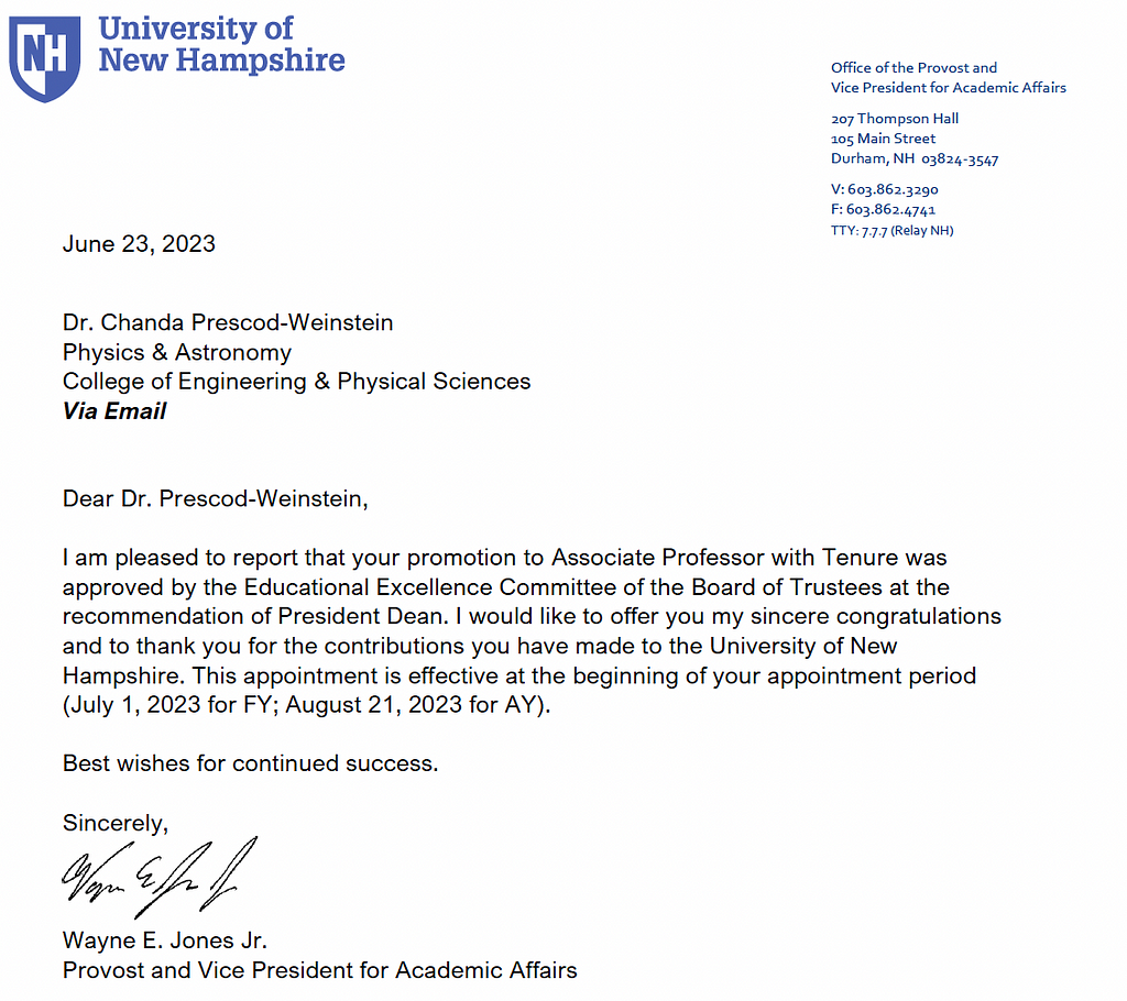Dear Dr. Prescod-Weinstein,
I am pleased to report that your promotion to Associate Professor with Tenure was
approved by the Educational Excellence Committee of the Board of Trustees at the
recommendation of President Dean. I would like to offer you my sincere congratulations
and to thank you for the contributions you have made to the University of New
Hampshire. This appointment is effective at the beginning of your appointment period
(July 1, 2023 for FY; August 21, 2023 for AY).
Best wishes