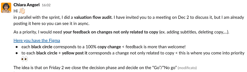 Slack message: Hi/ in parallel with the sprint, I did a valuation flow audit. I have invited you to a meeting on Dec 2 to discuss it, but I am already posting it here so you can see it in async. As a priority, I would need your feedback on changes not only related to copy (ex. adding subtitles, deleting copy,…). Here you have the Figma: each black circle corresponds to a 100% copy change < feedback is more than welcome!; to each black circle + yellow post it corresponds a change not only related