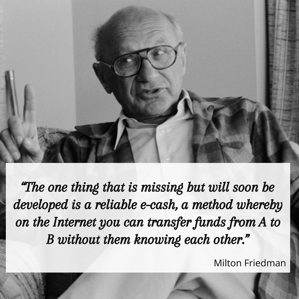 นักเศรษฐศาสตร์รางวัลโนเบล Milton Friedman กล่าวไว้ตั้งแต่ ปี 1999 ว่า สิ่งที่มนุษยชาติยังขาดคือ เงินอิเล็กทรอนิกส์ที่สามารถใช้อินเทอร์เน็ตในการส่งเงินจาก A ไป B โดยที่ทั้งสองคนไม่จำเป็นต้องรู้จักกัน