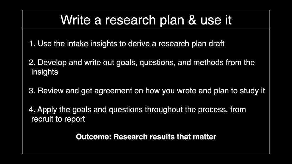 Write a research plan & use it. Use the intake insights to derive a research plan draft. Develop and write out goals, questions, and methods from the insights. Review and get agreement on how you wrote and plan to study it. Apply the goals and questions throughout the process, from recruit to report. Outcome: Research results that matter