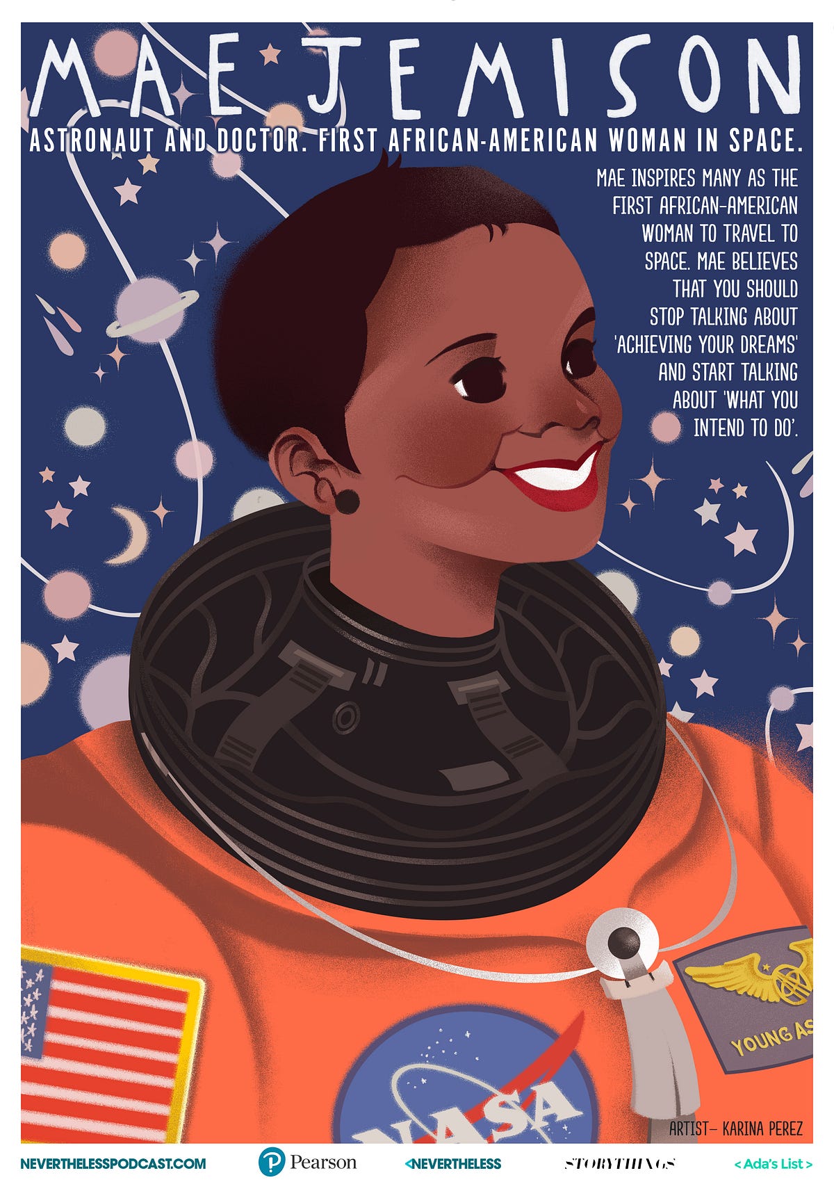 An image of Mae C. Jemison is an American engineer, physician and NASA astronaut. She became the first African American woman to travel in space when she went into orbit aboard the Space Shuttle Endeavour on September 12, 1992. She resigned from NASA in 1993 to found a company researching the application of technology to daily life. She has appeared on television several times, including as an actress in an episode of Star Trek: The Next Generation. She is a dancer and holds nine honorary doctorates in science, engineering, letters, and the humanities. She is the current principal of the 100 Year Starship organization
