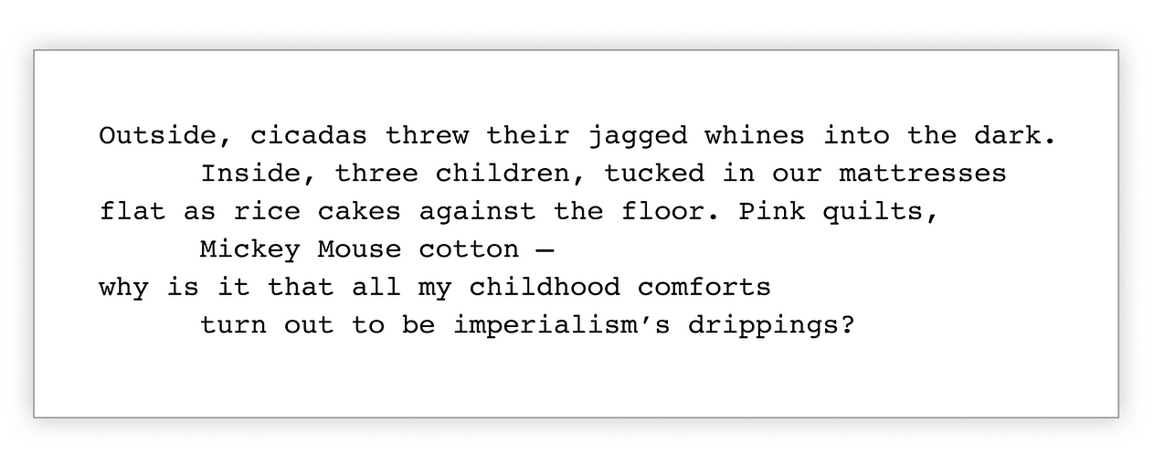 Excerpt of the poem, "Bedtime Story," by Franny Choi, floats in a white box. Every other line is heavily indented line to give it a sense of movement: "Outside, cicadas threw their jagged whines into the dark. Inside, three children, tucked in our mattresses flat as rice cakes against the floor. Pink quilts, Mickey Mouse cotton – why is it that all my childhood comforts turn out to be imperialism’s drippings?"