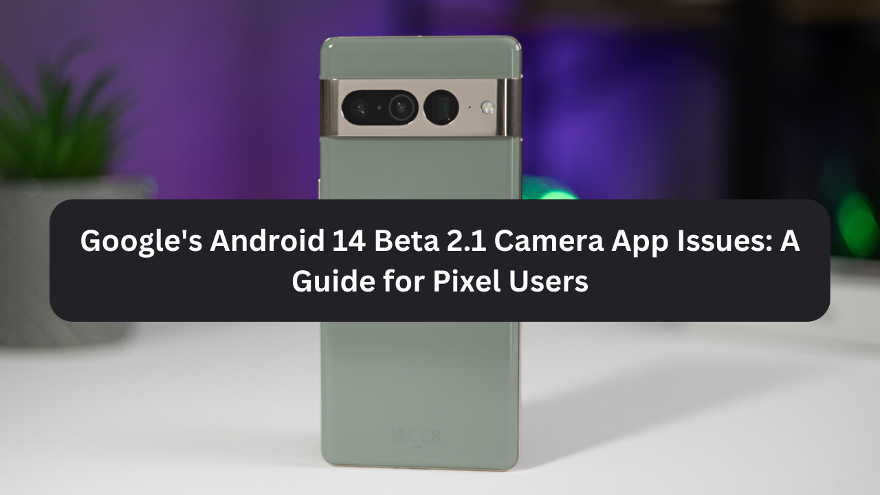 Google’s Android 14 Beta 2.1 Camera App Issues: A Guide for Pixel Users