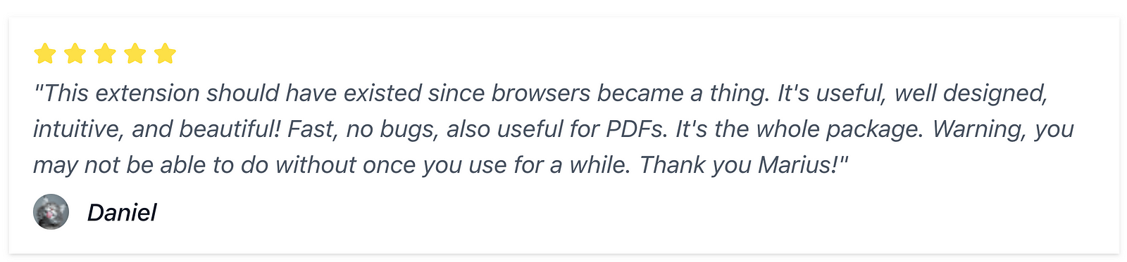 “This extension should have existed since browsers became a thing. It’s useful, well designed, intuitive, and beautiful! Fast, no bugs, also useful for PDFs. It’s the whole package. Warning, you may not be able to do without once you use for a while. Thank you Marius!”