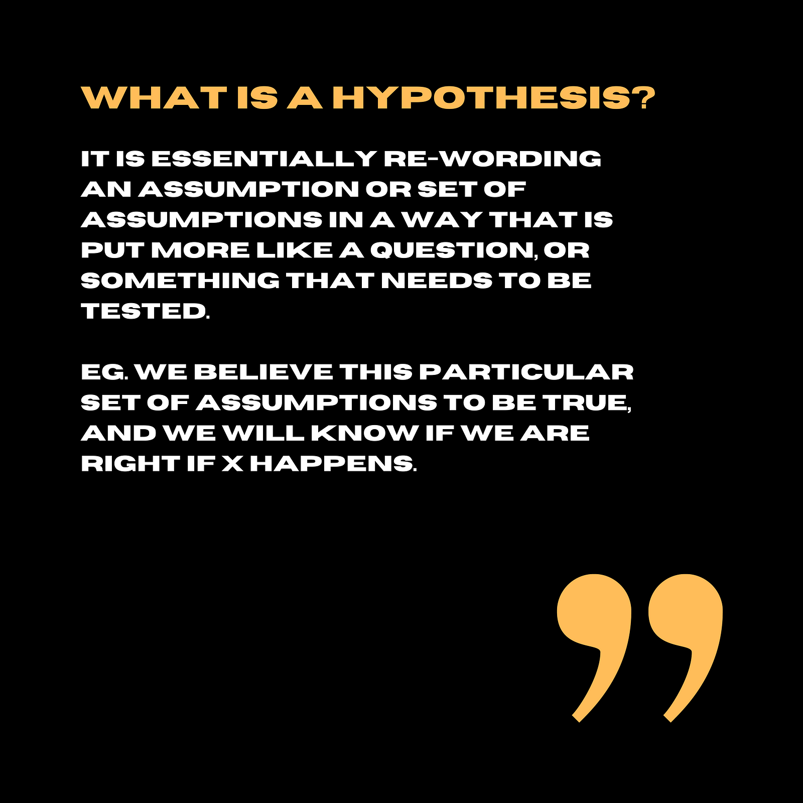 What is a hypothesis - It is essentially re-wording an assumption or set of assumptions in a way that is put more like a question, or something that needs to be tested, eg. we believe this particular set of assumptions to be true, and we will know if we are right if X happens.