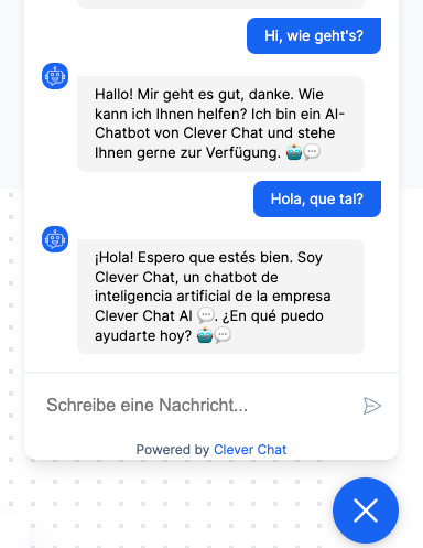 Multilingual Support Example Chat with this conversation: User: Hi, wie geht’s? Bot: Hallo! Mir geht es gut, danke. Wie kann ich Ihnen helfen? Ich bin ein AI-Chatbot von Clever Chat und stehe Ihnen gerne zur Verfügung. 🤖💬 User: Hola, que tal? Bot: ¡Hola! Espero que estés bien. Soy Clever Chat, un chatbot de inteligencia artificial de la empresa Clever Chat AI 💬. ¿En qué puedo ayudarte hoy? 🤖💬
