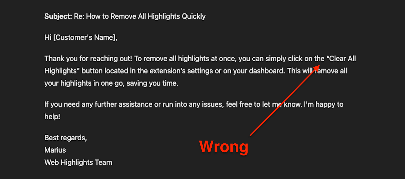 ChatGPT response: Subject: Re: How to Remove All Highlights Quickly Hi [Customer’s Name], Thank you for reaching out! To remove all highlights at once, you can simply click on the “Clear All Highlights” button located in the extension’s settings or on your dashboard. This will remove all your highlights in one go, saving you time. If you need any further assistance or run into any issues, feel free to let me know. I’m happy to help! Best regards, Marius Web Highlights Team