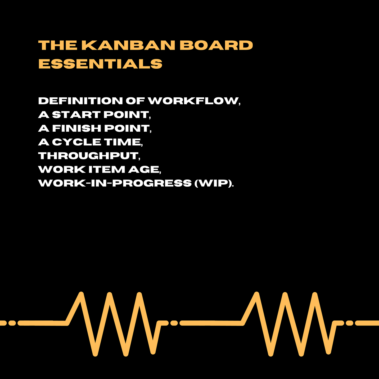 a definition of workflow,a start point,a finish point,a cycle time (how long does the work take to get from the start point to the finish point),throughput (what is the rate of items being delivered across the finish point per time period, e.g. per day, per week, per sprint),work item age (what is the elapsed time from which a work item has started, but has still not yet finished),Work-In-Progress (WIP) (all the items that are within the starting point and the finish point).