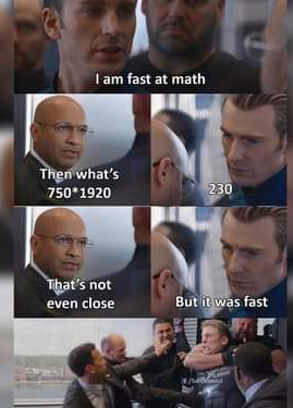 man: I am fast at math. second man: then, what’s 750 * 1920. man: 230. second man: that’s not even close. man: but it was fast