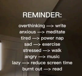 Overthinking? write; Anxious? meditate; Tired? power nap; Sad? exercise; Stressed? walk; Angry? music; Lazy? reduce screen time; Burnout? read