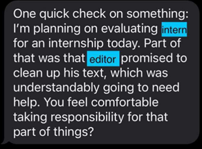 Image of a text message that reads: One quick check on something: I’m planning on evaluating <intern> for an internship today. Part of that was that <editor> promised to clean up his text, which was understandably going to need help. You feel comfortable taking responsibility for that part of things?