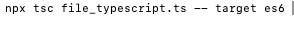 npx tsc file_typescript.ts — — target es 6 |