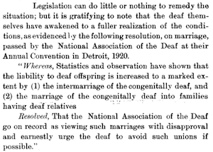…Resolution, on marriage, passed by the National Association of the Deaf at their Annual Convention in Detroit, 1920. Whereas statistics and observation have shown that the liability to deaf offspring is increased to a marked extent by the intermarriage of the congenitally deaf, resolved that the National Association of the Deaf go on record as viewing such marriages with disapproval and earnestly urge the deaf to avoid such unions if possible…