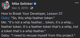 A post from Mike on 12/03/2013 that reads: How to Break Your Developer, lesson 37. Gaby: So, this whip feather token. Me: It’s not a whip feather… token, it’s a whip… feather token. It’s a feather token that’s a whip, not a token that’s a whip feather. Gaby: I need to recuse myself from this project.