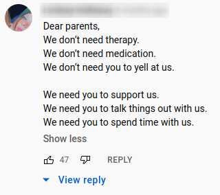 dear parents, we don’t need therapy, we don’t need medication, we don’t need you to tell at us, we need you to support us, we need you to talk things out with us, we need you to spend time with us