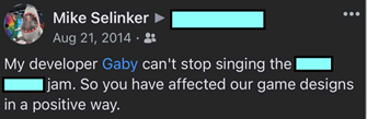 A post to a musician Mike knows: My developer Gaby can’t stop singing the <song title> jam. So you have affected our game designs in a positive way.