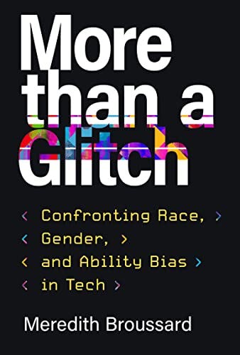 The cover of the book “More than a Glitch” is shown. The title is shown in mostly white text over a black background. Bright  colors are superimposed over some of the white text. The subtitle in multicolored, as well as yellow text, reads “<Confronting Race, > <Gender, > <and Ability Bias> <in Tech>.” At bottom is the author’s name, “Meredith Broussard,” in white text.