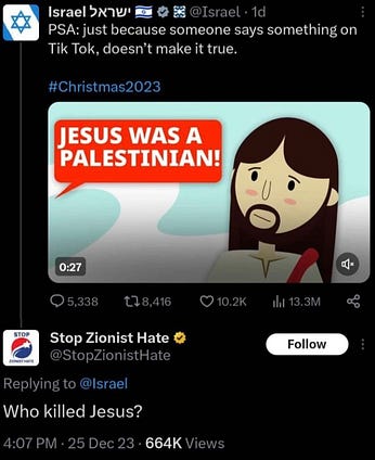 Alt text and ID: [Twitter account for Israel] PSA: just because someone says something on Tik Tok, doesn’t make it true. #Christmas2023. Below the text is an animated video depicting Jesus and a text bubble that says, “JESUS WAS A PALESTINIAN!” [@StopZionistHate replying to Israel]: Who killed Jesus? 4:07 PM • 25 Dec 23 • 664K Views