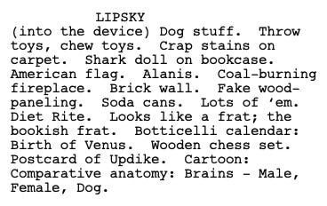Excerpt: Lipsky (into the device): Dog stuff. Throw toys, chew toys. Crap stains on carpet. Shark doll on bookcase. American flag. Alanis. Coal-burning fireplace. Brick wall. Fake wood-paneling. Soda cans. Lots of ’em. Diet Rite. Looks like a frat; the bookish frat. Botticelli calendar: Birth of Venus. Wooden chess set. Postcard of Updike. Cartoon: Comparative anatomy: Brains — Male, Female, Dog.