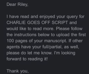 Dear Riley, I have read and enjoyed your query for Charlie Goes Off Script and would like to read more. Please follow the instructions below to upload the first 100 pages of your manuscript.