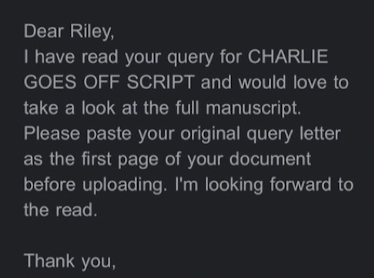 Dear Riley, I have read your query for Charlie Goes Off Script and would love to take a look at the full manuscript. Please paste your original query letter as the first page of your document before uploading.
