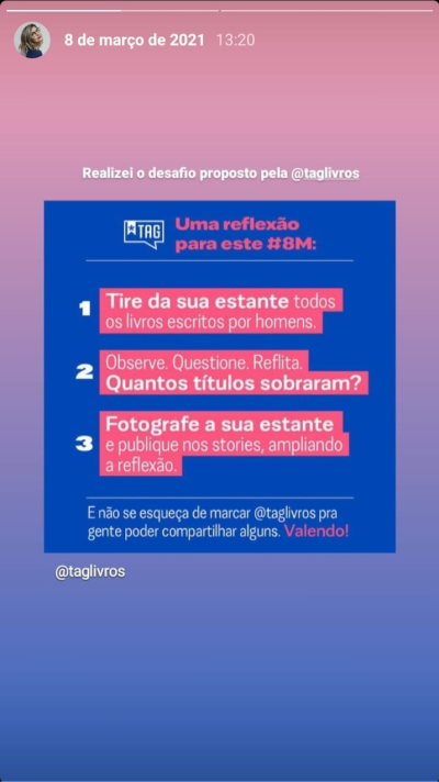 Print de um story meu compartilhando uma publicação da Tag Livros. Acima da publicação o comentário colocado por mim: “Realizei o desafio proposto pela @taglivros”. O fundo da publicação é azul escuro e contém o logo da Tag no canto superior esquerdo. O título diz “Uma reflexão para este #8M” e lista abaixo “1. Tire da sua estante todos os livros escritos por homens. 2. Observe. Questione. Reflita. Quantos títulos sobraram? 3. Fotografe sua estante e publique nos stories, ampliando a reflexão. E