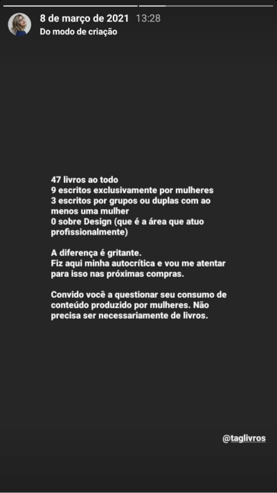 Print de um story meu. Fundo preto e letras em branco. “47 livros ao todo. 9 escritos exclusivamente por mulheres. 3 escritos por grupos ou duplas com ao menos uma mulher. 0 sobre Design (que é a área que atuo profissionalmente). A diferença é gritante. Fiz aqui minha autocrítica e vou me atentar para isso nas próximas compras. Convido você a questionar seu consumo de conteúdo produzido por mulheres. Não precisa ser necessariamente de livros.” Abaixo o @ da Tag Livros.