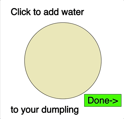 An animated gif that shows an animation, with a cursor moving across the screen. The first screen says “Click to add water to your dumpling,” while the cursor drags small circles into a larger one. The text then says, “Click to add filling to your dumpling,” and the cursor drags red circles into the larger one. The screen says, “Click to fold your dumpling,” which the cursor does, then clicks a green button that says Done. The screen changes to show an animation of the dumpling being boiled in w