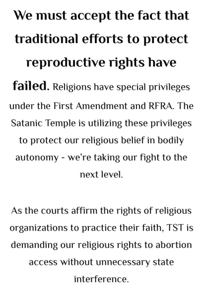 We must accept the fact that traditional efforts to protect reproductive rights have failed. Religions have special privileges under the First Amendment and RFRA. The Satanic Temple is utilizing these privileges to protect our religious belief in bodily autonomy — we’re taking our fight to the next level. As the courts affirm the rights of religious organizations to practice their faith, TST is demanding our religious rights to abortion access without unnecessary state interference.