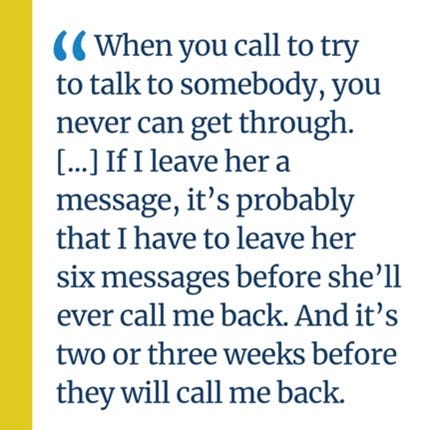 An image of a quote that says, “When you call to try to talk to somebody, you never can get through. […] If I leave her a message, it’s probably that I have to leave her six messages before she’ll ever call me back. And it’s two or three weeks before they will call me back.”