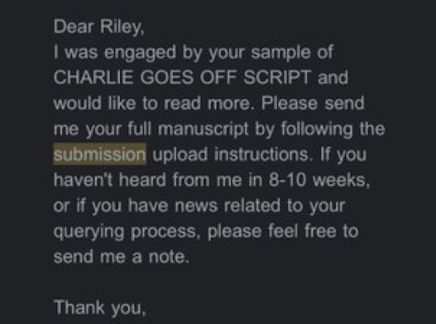 Dear Riley, I was engaged by your sample of CHARLIE GOES OFF SCRIPT and would like to read more. Please send me your full manuscript by following the submission upload instructions. If you haven’t heard from me in 8–10 weeks, or if you have news related to your querying process, please feel free to send me a note.