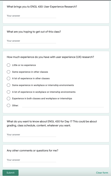 A Google form for students. Questions: 1) What brings you to ENGL 430: User Experience Research? 2) What are you hoping to get out of this class? 3) How much experience do you have with user experience (UX) research? 4) What do you want to know about ENGL 430 for Day 1? This could be about grading, class schedule, content, whatever you want. 5) Any other comments or questions for me?