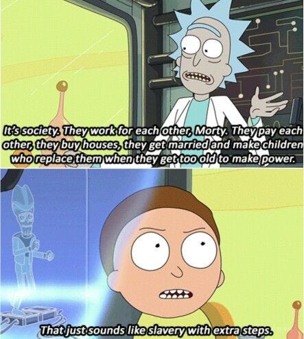 Rick: It’s society. They work for each other, Morty. They pay each other, they buy houses, they get married and make children who replace them when they get too old to make power. Morty: That just sounds like slavery with extra steps.